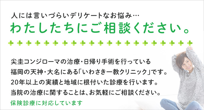 人には言いづらいデリケートなお悩み…わたしたちにご相談ください。尖圭コンジローマの治療・日帰り手術を行っている福岡の天神・大名にある「いわさき一教クリニック」です。20年以上の実績と地域に根付いた診療を行います。当院の治療に関することは、お気軽にご相談ください。保険診療に対応しています